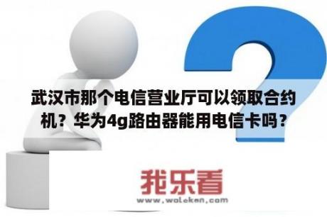 武汉市那个电信营业厅可以领取合约机？华为4g路由器能用电信卡吗？