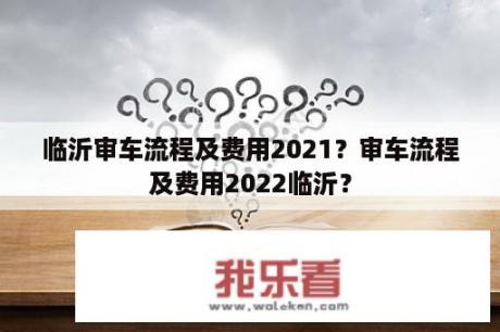 临沂审车流程及费用2021？审车流程及费用2022临沂？