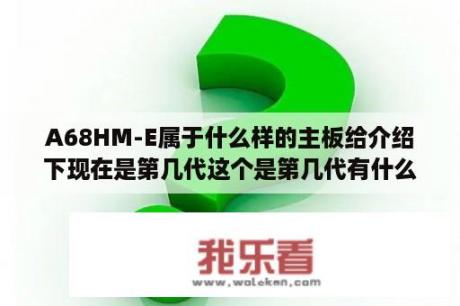 A68HM-E属于什么样的主板给介绍下现在是第几代这个是第几代有什么优略？