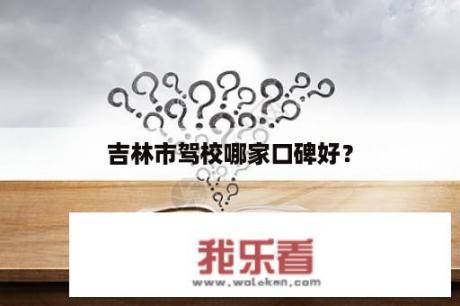 吉林市驾校哪家口碑好？