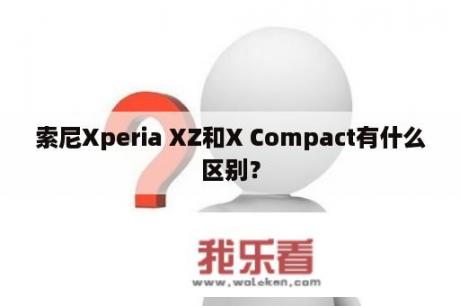 索尼Xperia XZ和X Compact有什么区别？