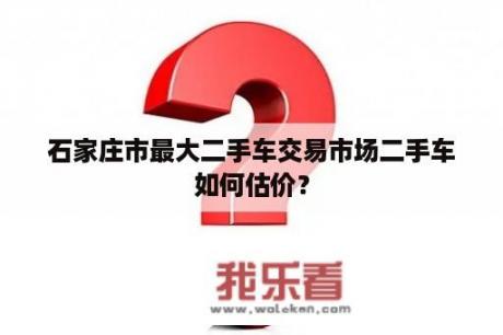 石家庄市最大二手车交易市场二手车如何估价？