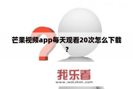 芒果视频app每天观看20次怎么下载？