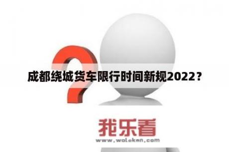 成都绕城货车限行时间新规2022？