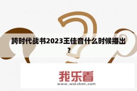 跨时代战书2023王佳音什么时候播出？