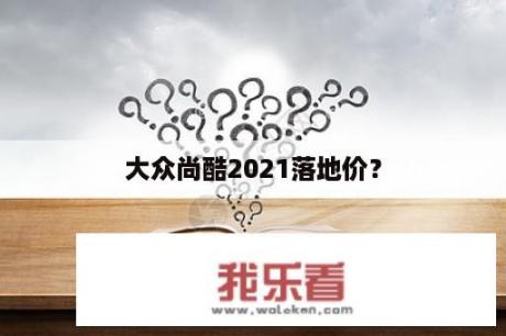 大众尚酷2021落地价？