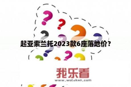 起亚索兰托2023款6座落地价？