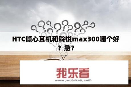 HTC倾心耳机和聆悦max300哪个好？急？