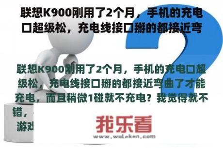 联想K900刚用了2个月，手机的充电口超级松，充电线接口掰的都接近弯曲了才能充电，而且稍微一碰就不充电？