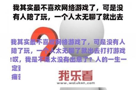 我其实最不喜欢网络游戏了，可是没有人陪了玩，一个人太无聊了就出去打打游戏!哎，我是不是太没有出息了？