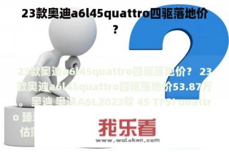 23款奥迪a6l45quattro四驱落地价？