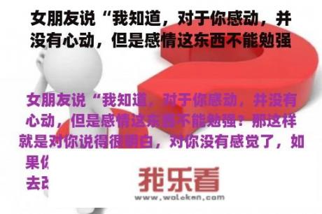 女朋友说“我知道，对于你感动，并没有心动，但是感情这东西不能勉强？