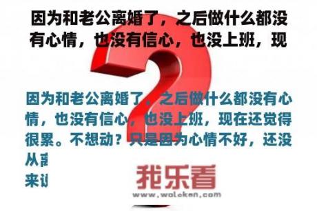 因为和老公离婚了，之后做什么都没有心情，也没有信心，也没上班，现在还觉得很累。不想动？