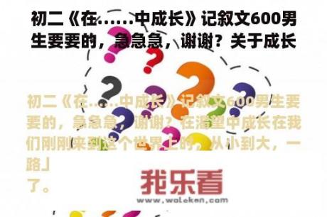 初二《在……中成长》记叙文600男生要要的，急急急，谢谢？关于成长的作文中考满分记叙文