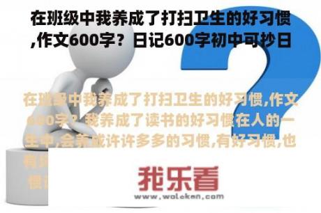 在班级中我养成了打扫卫生的好习惯,作文600字？日记600字初中可抄日常生活