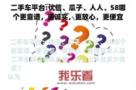 二手车平台:优信、瓜子、人人、58哪个更靠谱，更诚实，更放心，更便宜