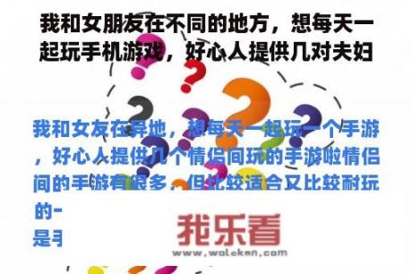 我和女朋友在不同的地方，想每天一起玩手机游戏，好心人提供几对夫妇玩手机游戏