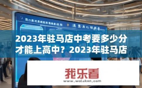 2023年驻马店中考要多少分才能上高中？2023年驻马店中考上高中分数线是多少？2023驻马店中考上高中分数标准是多少？历年驻马店中考分数线查询方法有哪些？