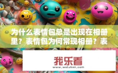为什么表情包总是出现在相册里？表情包为何常现相册？表情包为何总在相册中出现？背后原因揭秘，社交媒体使用习惯、审美取向及社交功能影响