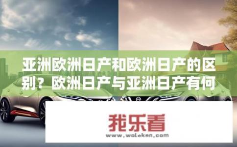 亚洲欧洲日产和欧洲日产的区别？欧洲日产与亚洲日产有何不同？亚洲与欧洲日产汽车有何差异，区别体现在哪些方面？