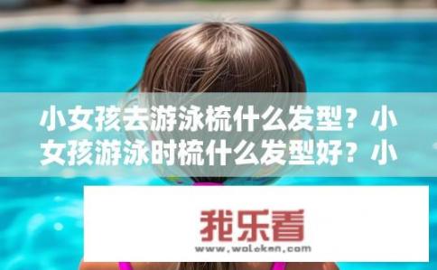 小女孩去游泳梳什么发型？小女孩游泳时梳什么发型好？小女孩游泳发型的选择，适合游泳的短发或长发设计?