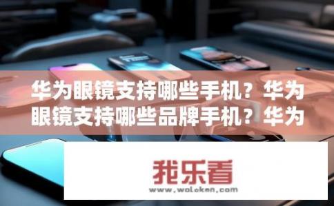 华为眼镜支持哪些手机？华为眼镜支持哪些品牌手机？华为眼镜与手机兼容性如何？推荐使用哪些品牌手机?