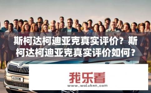 斯柯达柯迪亚克真实评价？斯柯达柯迪亚克真实评价如何？斯柯达柯迪亚克的真实用户评价是什么？满意度如何？