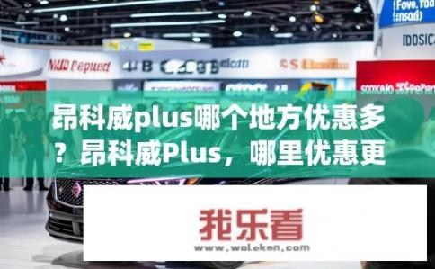 昂科威plus哪个地方优惠多？昂科威Plus，哪里优惠更明显？昂科威Plus哪家4S店优惠力度最大？