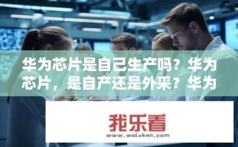 华为芯片是自己生产吗？华为芯片，是自产还是外采？华为芯片制程技术自主化程度如何？自产芯片占比高还是依赖外采？