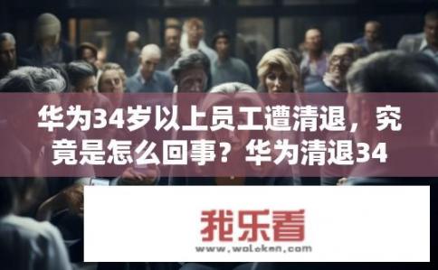华为34岁以上员工遭清退，究竟是怎么回事？华为清退34岁以上员工，背后真相是什么？为何华为高龄员工遭大规模辞退？员工不满薪酬待遇及职业发展路径，事件背后的真相是什么?