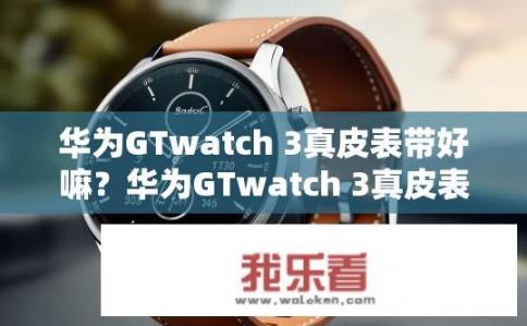华为GTwatch 3真皮表带好嘛？华为GTwatch 3真皮表带体验如何？华为GTwatch 3真皮表带体验优劣对比，耐用性、舒适度与功能多样性分析