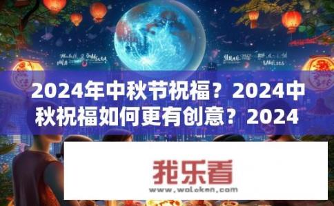 2024年中秋节祝福？2024中秋祝福如何更有创意？2024中秋特别策划，创新祝福语汇编及创意空间探索