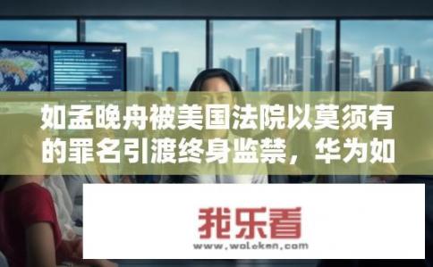 如孟晚舟被美国法院以莫须有的罪名引渡终身监禁，华为如何应对？华为如何应对孟晚舟被美国监禁的困境？孟晚舟出狱后，华为面临何种挑战与未来发展战略?