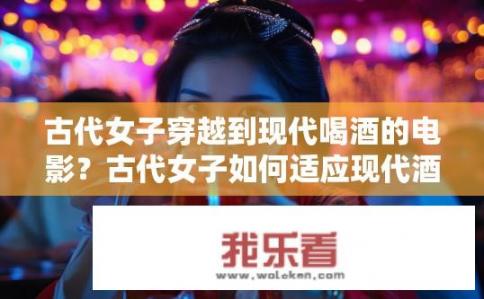 古代女子穿越到现代喝酒的电影？古代女子如何适应现代酒文化？古代女子跨越时空，现代酒文化与女性适应之旅的故事探索