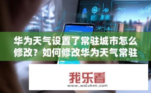 华为天气设置了常驻城市怎么修改？如何修改华为天气常驻城市？华为天气常驻城市设置更新方法是什么？如何更改默认的城市存储位置？