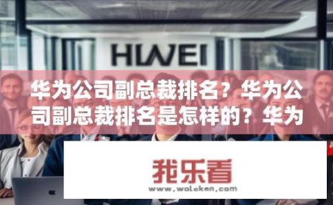 华为公司副总裁排名？华为公司副总裁排名是怎样的？华为副总裁最高级职位排名是什么？