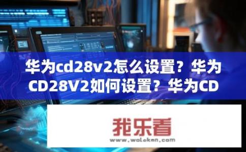 华为cd28v2怎么设置？华为CD28V2如何设置？华为CD28V2如何设置？配置与使用指南详解