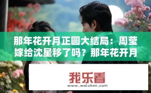 那年花开月正圆大结局：周莹嫁给沈星移了吗？那年花开月正圆大结局周莹是否嫁沈星移？周莹与沈星移婚姻结局揭晓，她最终是否如愿成为沈家儿媳?