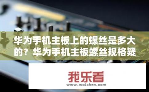 华为手机主板上的螺丝是多大的？华为手机主板螺丝规格疑问，华为手机主板螺丝尺寸和型号规格探究，10-20字问题标题