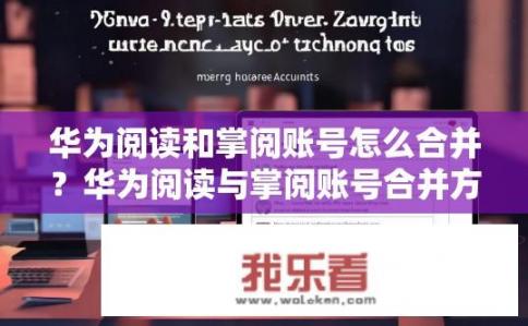 华为阅读和掌阅账号怎么合并？华为阅读与掌阅账号合并方法是什么？如何将华为阅读与掌阅账号合并到一个账户内，操作流程及注意事项有哪些？