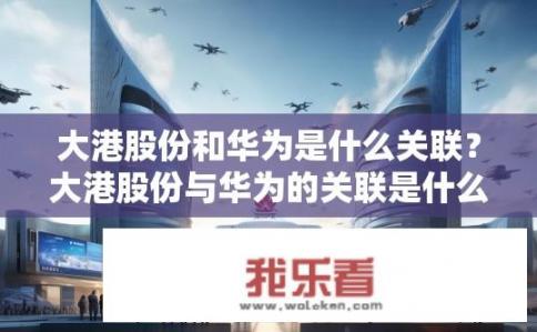 大港股份和华为是什么关联？大港股份与华为的关联是什么？大港股份与华为关系如何，有何业务合作或联合研发成果?