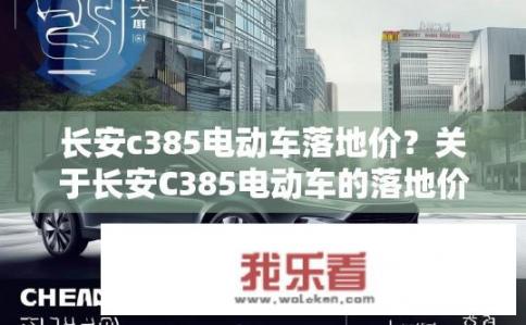 长安c385电动车落地价？关于长安C385电动车的落地价是多少？长安C385电动车起步价有多少？购车成本如何控制？
