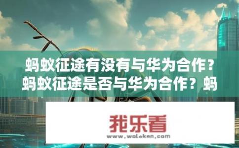 蚂蚁征途有没有与华为合作？蚂蚁征途是否与华为合作？蚂蚁征途与华为的合作进展如何？