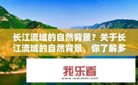 长江流域的自然背景？关于长江流域的自然背景，你了解多少？长江流域生态系统现状与历史演变，探寻源头魅力，剖析环境变迁