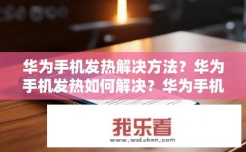 华为手机发热解决方法？华为手机发热如何解决？华为手机热点耗能大原因及解决方案，温度过高的解决技巧