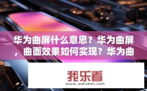 华为曲屏什么意思？华为曲屏，曲面效果如何实现？华为曲屏技术与效果解析，曲面显示原理、实际应用及效果展示