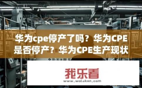 华为cpe停产了吗？华为CPE是否停产？华为CPE生产现状，停产后状态？