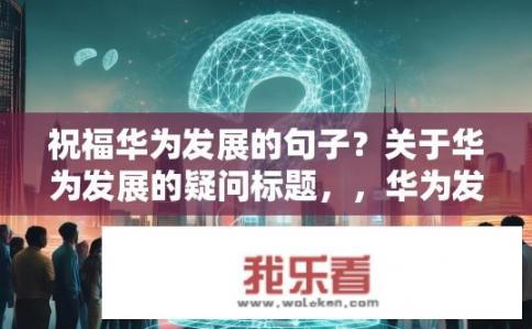 祝福华为发展的句子？关于华为发展的疑问标题，，华为发展势头强劲，其成功秘诀何在？华为是如何保持持续强大发展并逆袭全球通信行业的秘密?