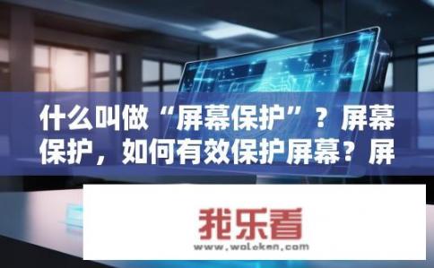 什么叫做“屏幕保护”？屏幕保护，如何有效保护屏幕？屏幕保护如何在不耗电的情况下保持设备稳定并延长电池寿命?