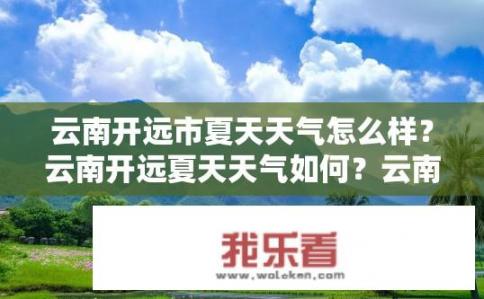 云南开远市夏天天气怎么样？云南开远夏天天气如何？云南开远夏季气温高不高？舒适度如何？
